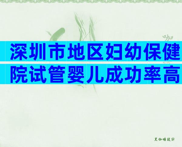 深圳市地区妇幼保健院试管婴儿成功率高吗？哪些医生比较好？