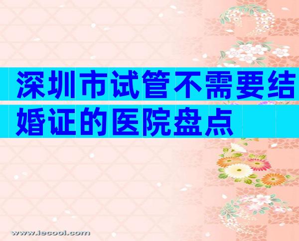 深圳市试管不需要结婚证的医院盘点