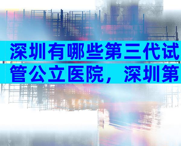 深圳有哪些第三代试管公立医院，深圳第三代试管费用大概多少？