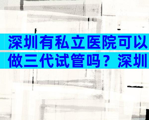 深圳有私立医院可以做三代试管吗？深圳有私立医院可以做三代试管吗？