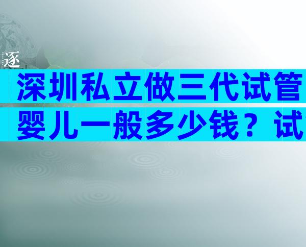 深圳私立做三代试管婴儿一般多少钱？试管婴儿需要多少费用