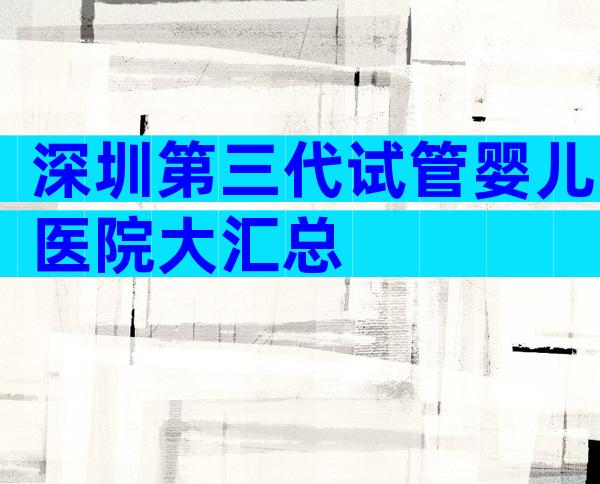 深圳第三代试管婴儿医院大汇总