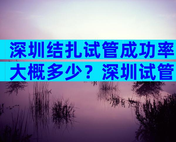 深圳结扎试管成功率大概多少？深圳试管婴儿靠谱吗？