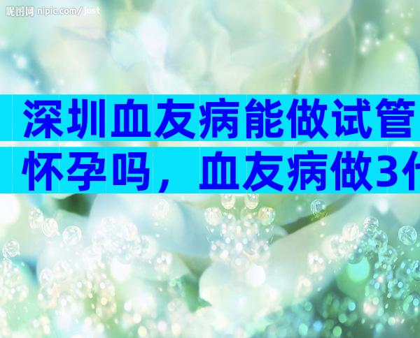 深圳血友病能做试管怀孕吗，血友病做3代试管的合适方案介绍