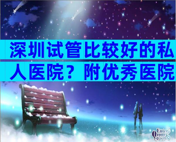 深圳试管比较好的私人医院？附优秀医院推荐