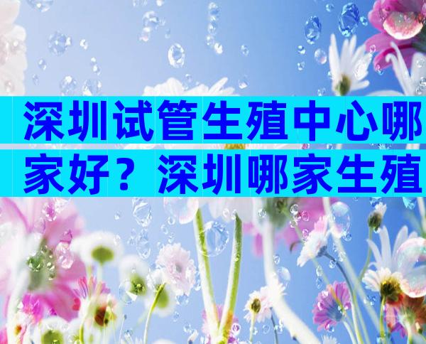 深圳试管生殖中心哪家好？深圳哪家生殖试管比较好？