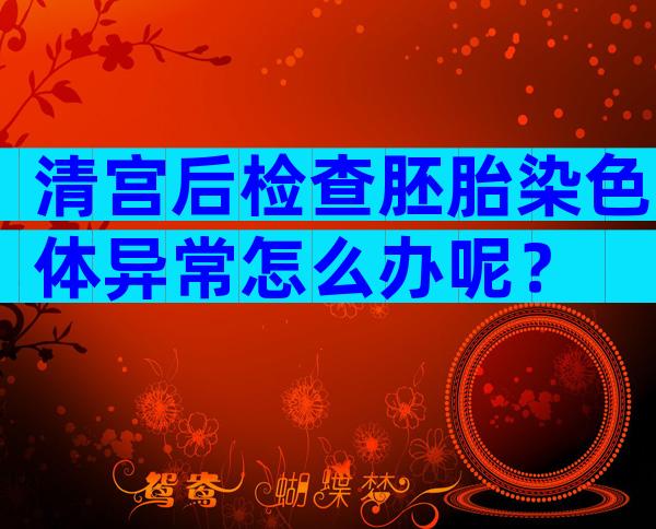 清宫后检查胚胎染色体异常怎么办呢？