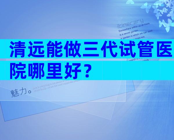 清远能做三代试管医院哪里好？