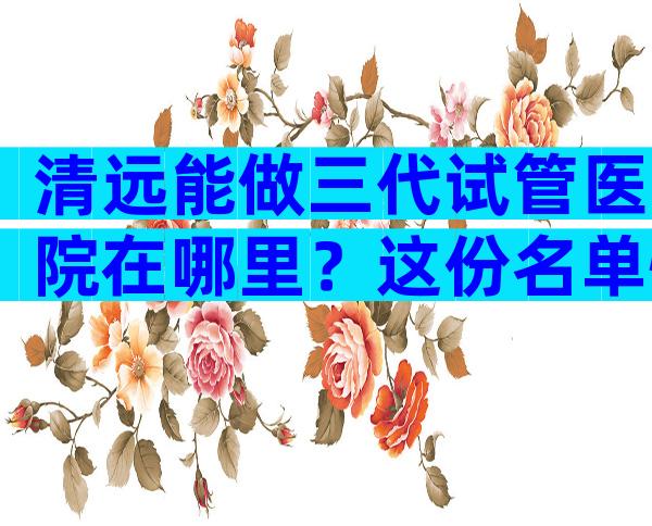 清远能做三代试管医院在哪里？这份名单快收藏