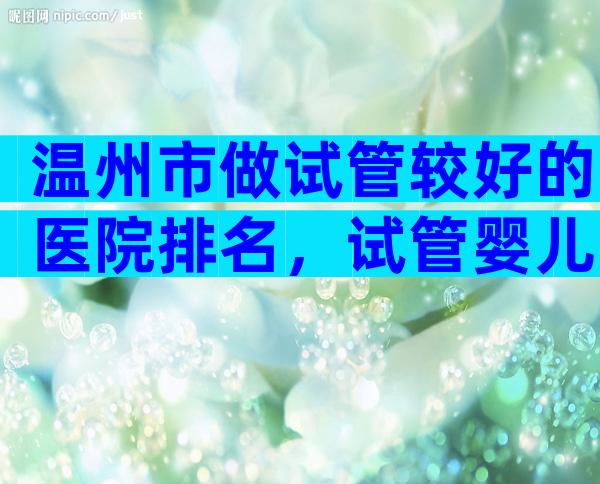 温州市做试管较好的医院排名，试管婴儿医生推荐已公布!