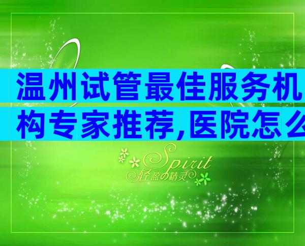 温州试管最佳服务机构专家推荐,医院怎么选？