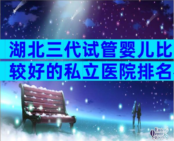 湖北三代试管婴儿比较好的私立医院排名榜揭晓，明白这3点就行