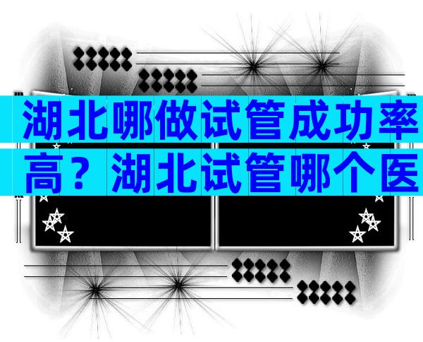 湖北哪做试管成功率高？湖北试管哪个医院好？