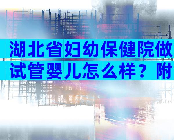 湖北省妇幼保健院做试管婴儿怎么样？附2023最新试管婴儿成功率