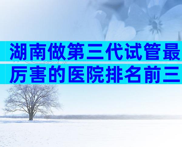 湖南做第三代试管最厉害的医院排名前三，怎么判断是否正规