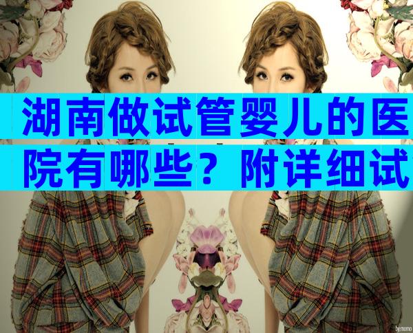 湖南做试管婴儿的医院有哪些？附详细试管婴儿情况