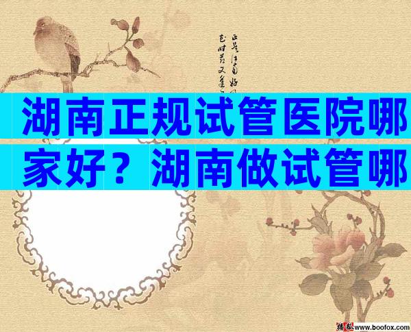 湖南正规试管医院哪家好？湖南做试管哪里好？