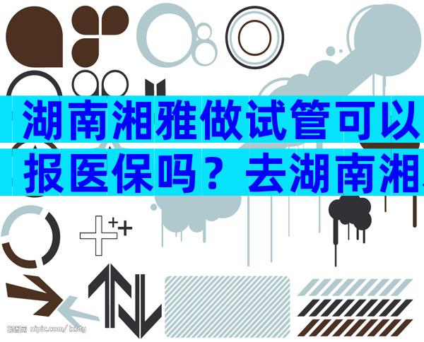 湖南湘雅做试管可以报医保吗？去湖南湘雅医院做试管要那些证件