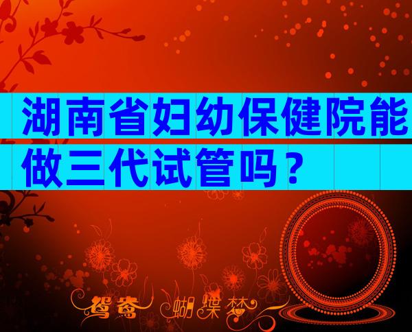 湖南省妇幼保健院能做三代试管吗？