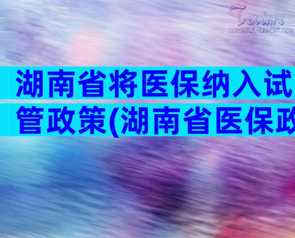 湖南省将医保纳入试管政策(湖南省医保政策规定)