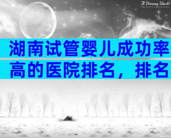 湖南试管婴儿成功率高的医院排名，排名靠前的是中信湘雅生殖医院！