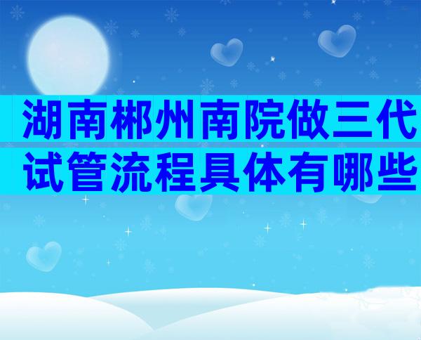 湖南郴州南院做三代试管流程具体有哪些？