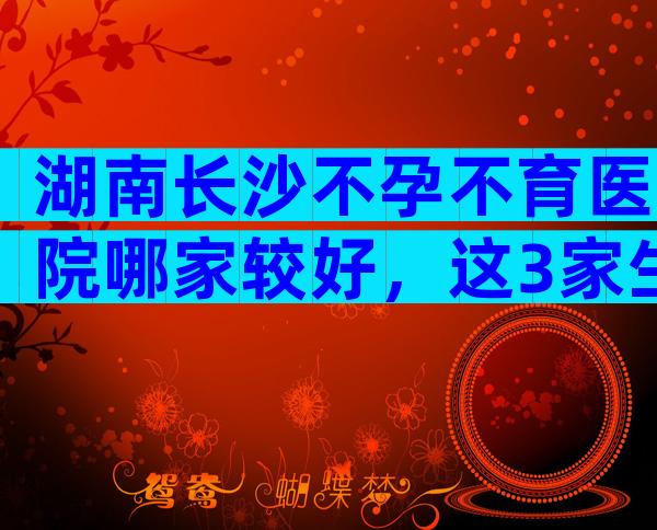 湖南长沙不孕不育医院哪家较好，这3家生殖科试管成功率高