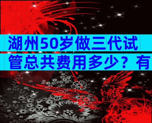 湖州50岁做三代试管总共费用多少？有试管婴儿费用清单