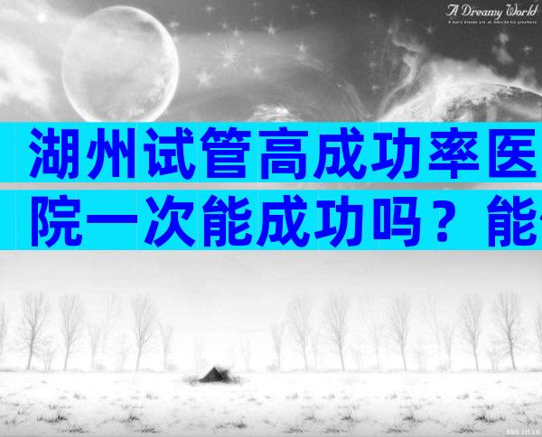 湖州试管高成功率医院一次能成功吗？能做三代试管婴儿吗？