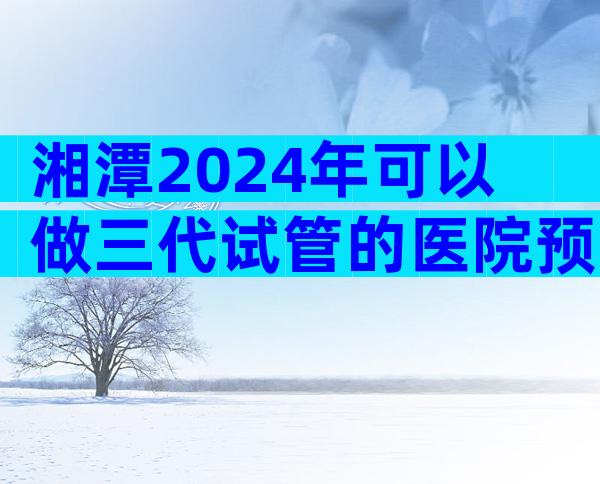 湘潭2024年可以做三代试管的医院预约流程。这篇文章将回答你的问题。