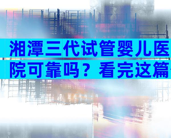 湘潭三代试管婴儿医院可靠吗？看完这篇你就清楚了