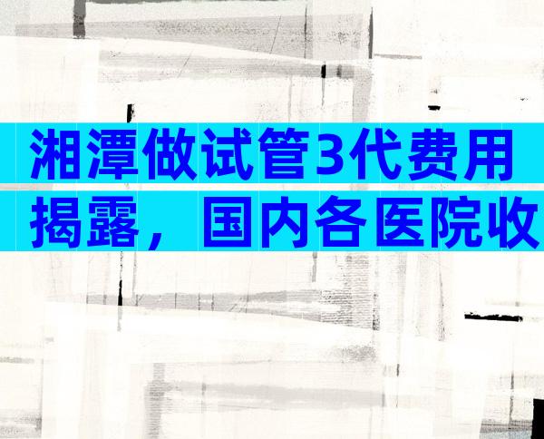 湘潭做试管3代费用揭露，国内各医院收费表一览