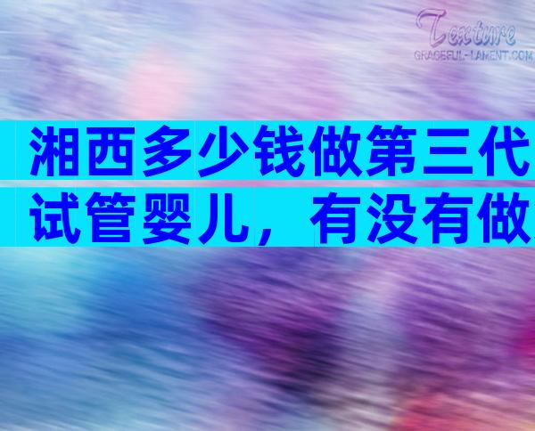 湘西多少钱做第三代试管婴儿，有没有做第三代试管婴儿的医院？