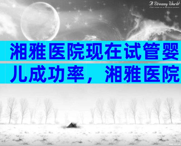 湘雅医院现在试管婴儿成功率，湘雅医院试管婴儿成功率高吗？