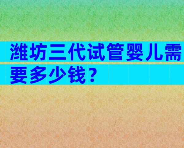 潍坊三代试管婴儿需要多少钱？