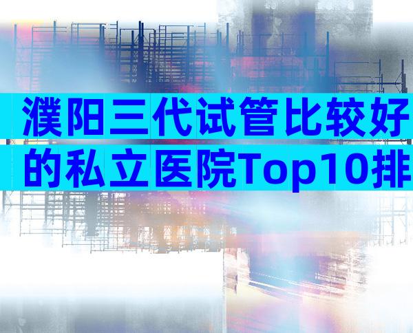 濮阳三代试管比较好的私立医院Top10排行！内附相关条件限制