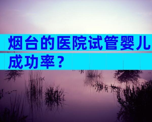 烟台的医院试管婴儿成功率？