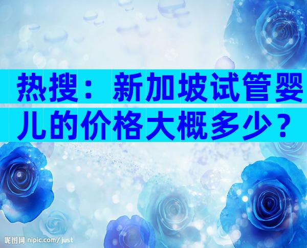 热搜：新加坡试管婴儿的价格大概多少？详细清单一览表！