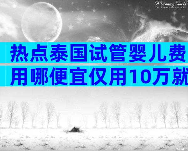 热点泰国试管婴儿费用哪便宜仅用10万就可以吗？