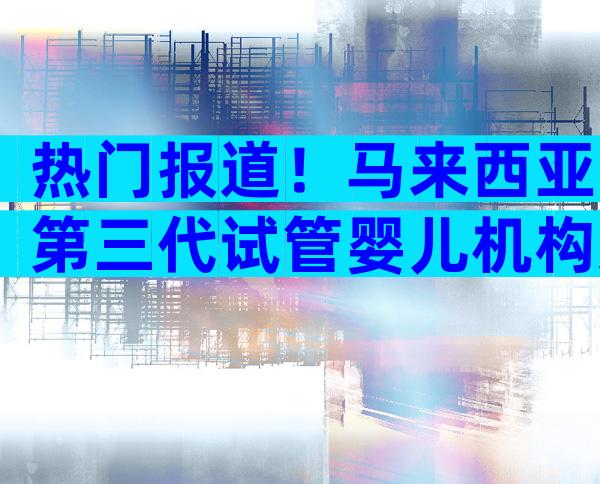 热门报道！马来西亚第三代试管婴儿机构选择方法分享！