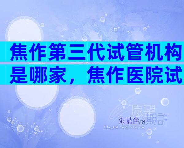 焦作第三代试管机构是哪家，焦作医院试管婴儿三代技术成熟吗？