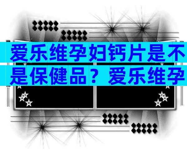 爱乐维孕妇钙片是不是保健品？爱乐维孕妇钙片是否是保健品？