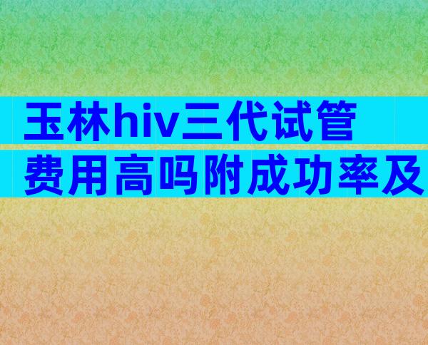 玉林hiv三代试管费用高吗附成功率及注意事项