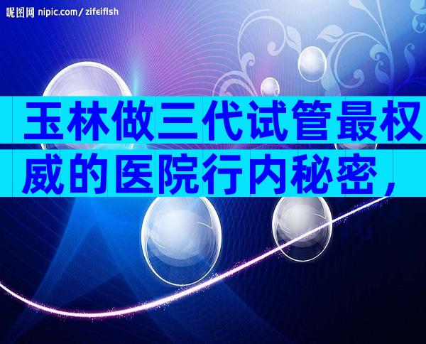 玉林做三代试管最权威的医院行内秘密，附详细试管婴儿流程