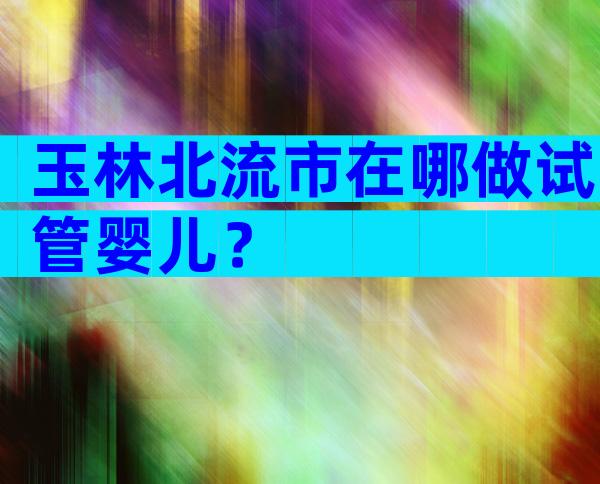 玉林北流市在哪做试管婴儿？