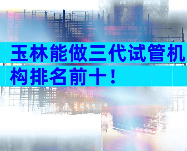 玉林能做三代试管机构排名前十！