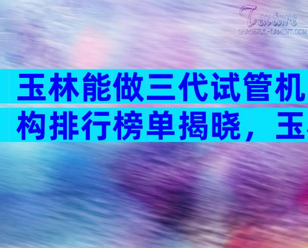 玉林能做三代试管机构排行榜单揭晓，玉林试管医院过程解答