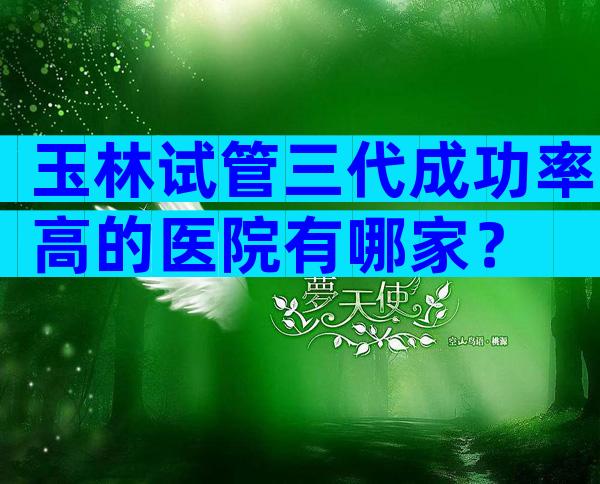 玉林试管三代成功率高的医院有哪家？