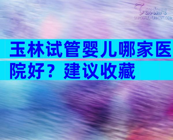 玉林试管婴儿哪家医院好？建议收藏