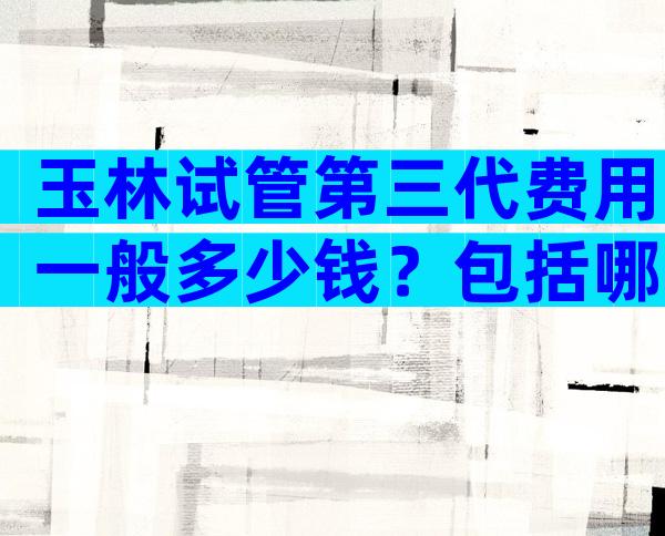 玉林试管第三代费用一般多少钱？包括哪些部分